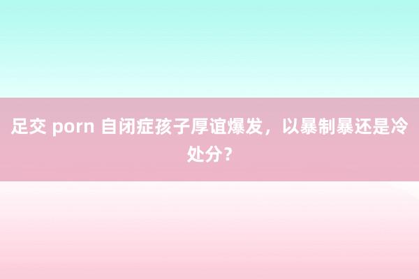 足交 porn 自闭症孩子厚谊爆发,以暴制暴还是冷处分?