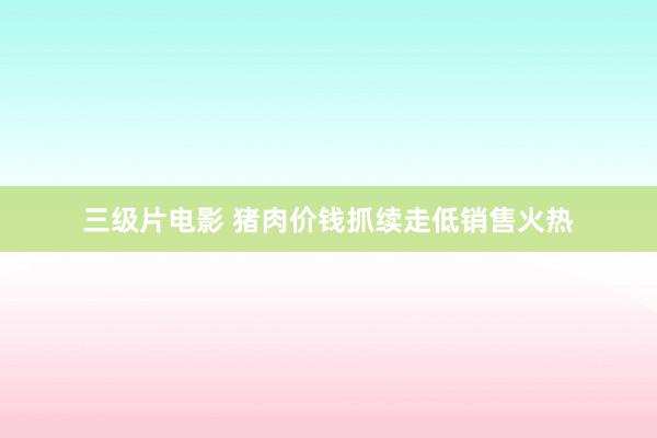 三级片电影 猪肉价钱抓续走低销售火热