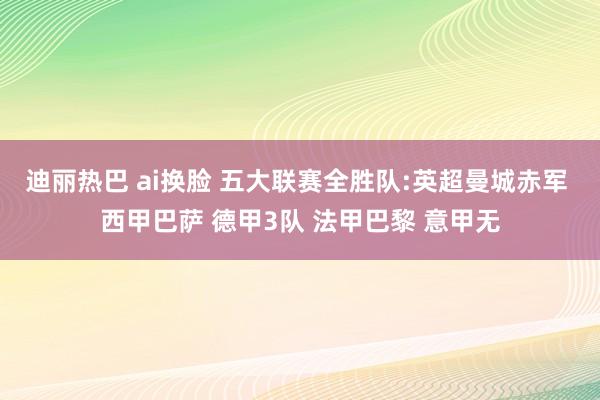迪丽热巴 ai换脸 五大联赛全胜队:英超曼城赤军 西甲巴萨 德甲3队 法甲巴黎 意甲无