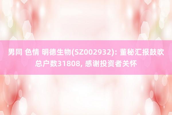 男同 色情 明德生物(SZ002932): 董秘汇报鼓吹总户数31808， 感谢投资者关怀