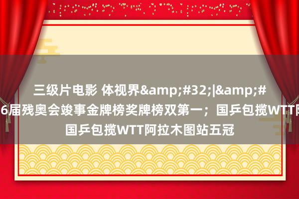 三级片电影 体视界&#32;|&#32;中国队聚合6届残奥会竣事金牌榜奖牌榜双第一；国乒包揽WTT阿拉木图站五冠