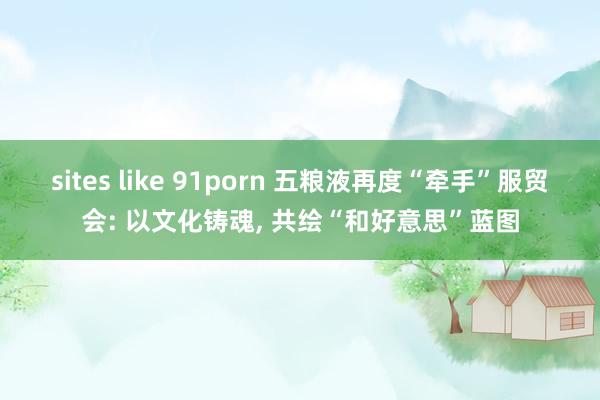 sites like 91porn 五粮液再度“牵手”服贸会: 以文化铸魂， 共绘“和好意思”蓝图
