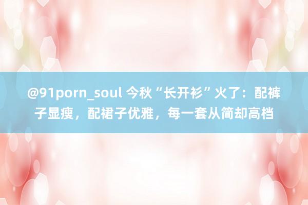 @91porn_soul 今秋“长开衫”火了：配裤子显瘦，配裙子优雅，每一套从简却高档
