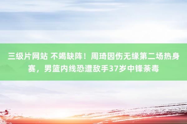 三级片网站 不竭缺阵！周琦因伤无缘第二场热身赛，男篮内线恐遭敌手37岁中锋荼毒