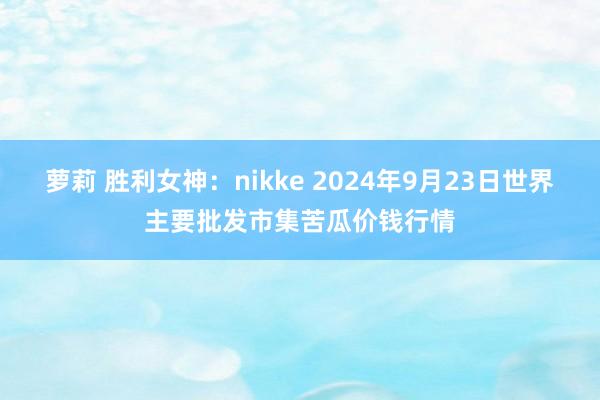 萝莉 胜利女神:nikke 2024年9月23日世界主要批发市集苦瓜价钱行情
