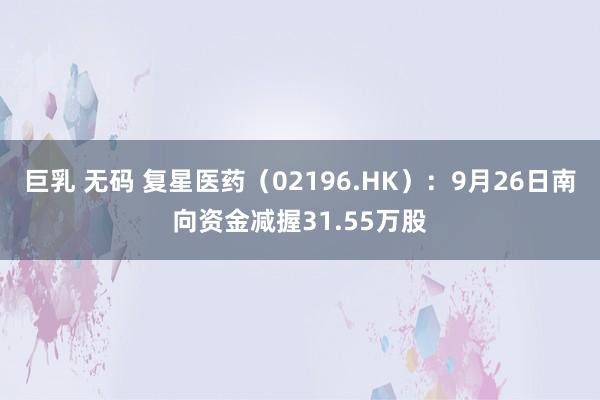 巨乳 无码 复星医药（02196.HK）：9月26日南向资金减握31.55万股