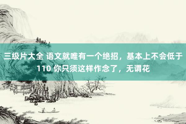 三级片大全 语文就唯有一个绝招,基本上不会低于110 你只须这样作念了,无谓花