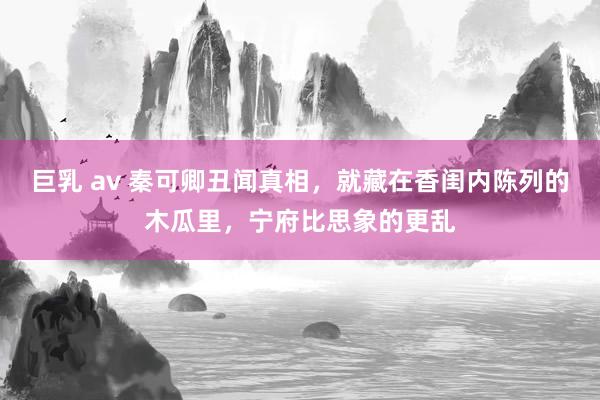 巨乳 av 秦可卿丑闻真相，就藏在香闺内陈列的木瓜里，宁府比思象的更乱