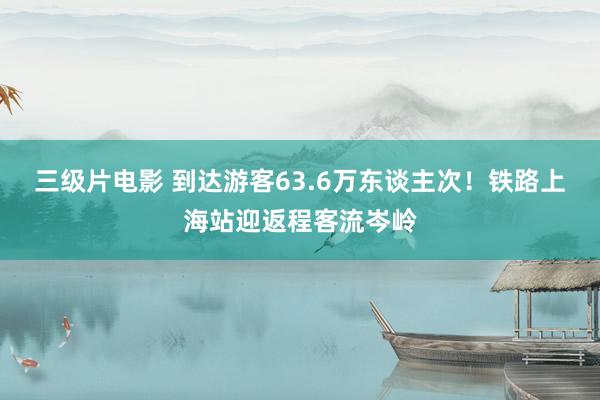 三级片电影 到达游客63.6万东谈主次！铁路上海站迎返程客流岑岭