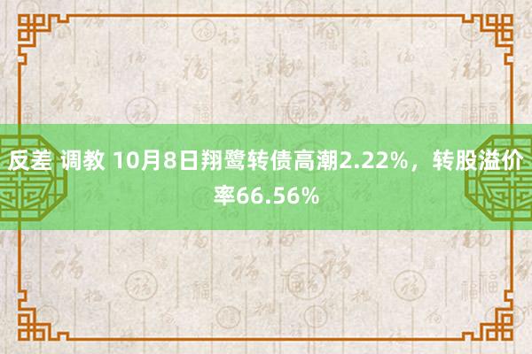 反差 调教 10月8日翔鹭转债高潮2.22%，转股溢价率66.56%