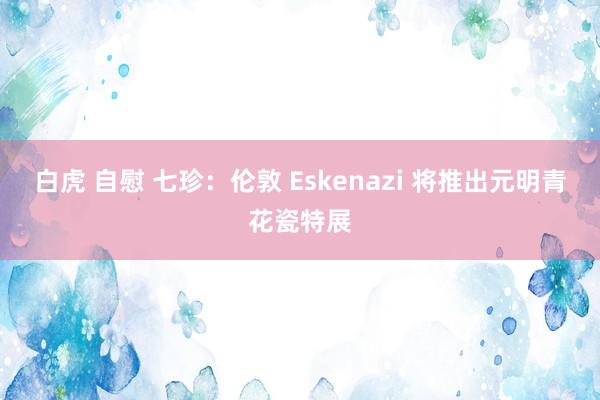 白虎 自慰 七珍：伦敦 Eskenazi 将推出元明青花瓷特展