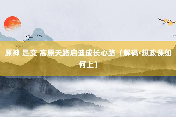 原神 足交 高原天路启迪成长心路（解码·想政课如何上）