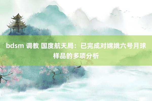 bdsm 调教 国度航天局：已完成对嫦娥六号月球样品的多项分析