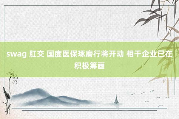 swag 肛交 国度医保琢磨行将开动 相干企业已在积极筹画