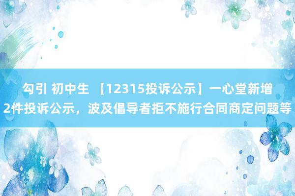 勾引 初中生 【12315投诉公示】一心堂新增2件投诉公示，波及倡导者拒不施行合同商定问题等
