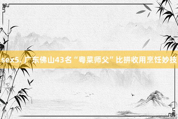 sex5. 广东佛山43名“粤菜师父”比拼收用烹饪妙技