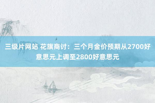 三级片网站 花旗商讨：三个月金价预期从2700好意思元上调至2800好意思元