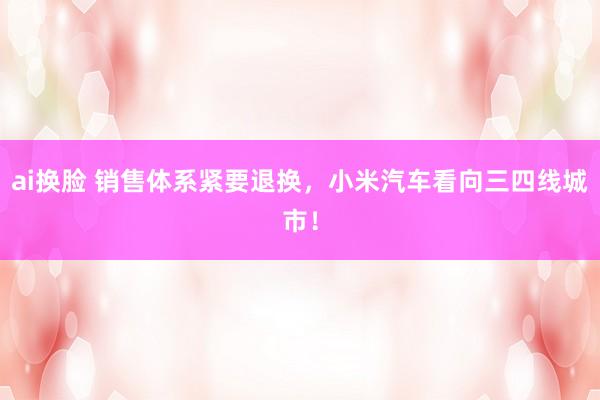 ai换脸 销售体系紧要退换，小米汽车看向三四线城市！