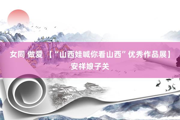 女同 做爱 【“山西娃喊你看山西”优秀作品展】安祥娘子关