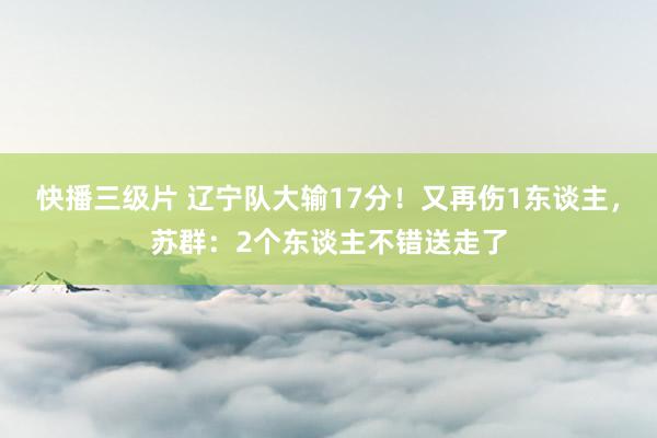 快播三级片 辽宁队大输17分！又再伤1东谈主，苏群：2个东谈主不错送走了