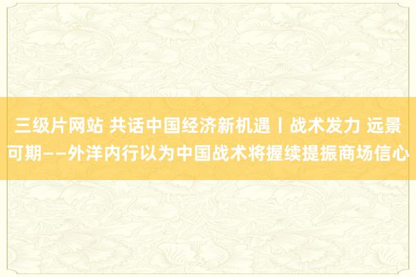 三级片网站 共话中国经济新机遇丨战术发力 远景可期——外洋内行以为中国战术将握续提振商场信心