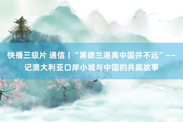 快播三级片 通信丨“黑德兰港离中国并不远”——记澳大利亚口岸小城与中国的共赢故事