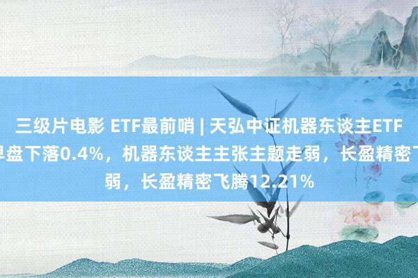三级片电影 ETF最前哨 | 天弘中证机器东谈主ETF(159770)早盘下落0.4%,机器东谈主主张主题走弱,长盈精密飞腾12.21%