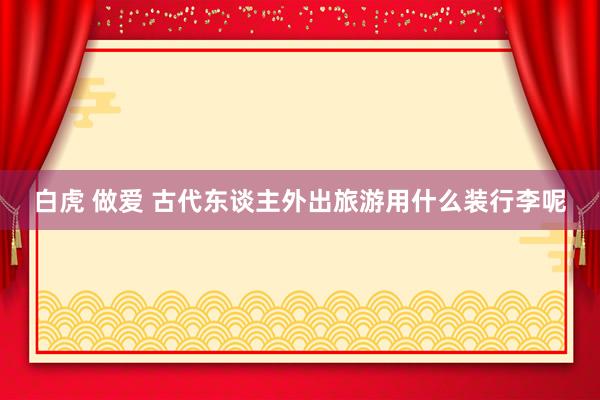 白虎 做爱 古代东谈主外出旅游用什么装行李呢