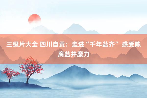 三级片大全 四川自贡:走进“千年盐齐” 感受陈腐盐井魔力