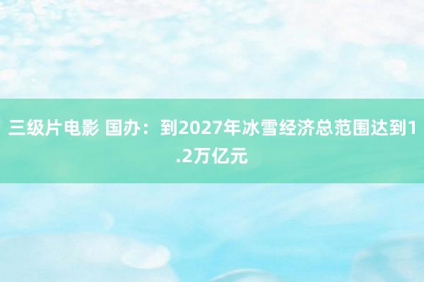 三级片电影 国办：到2027年冰雪经济总范围达到1.2万亿元