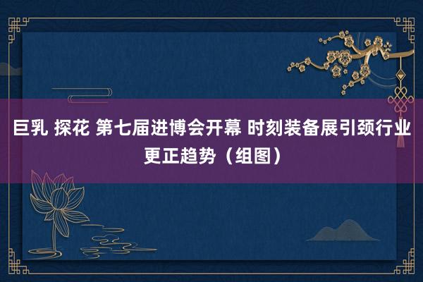 巨乳 探花 第七届进博会开幕 时刻装备展引颈行业更正趋势（组图）