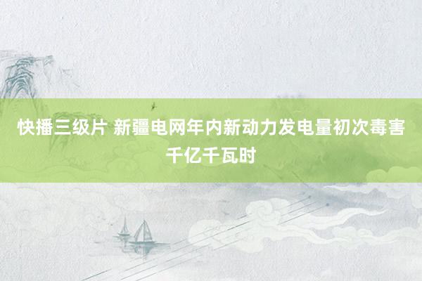 快播三级片 新疆电网年内新动力发电量初次毒害千亿千瓦时