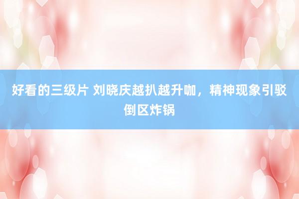 好看的三级片 刘晓庆越扒越升咖，精神现象引驳倒区炸锅