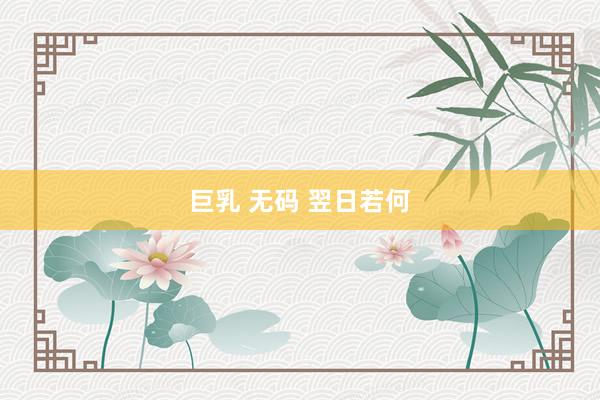 巨乳 无码 翌日若何
