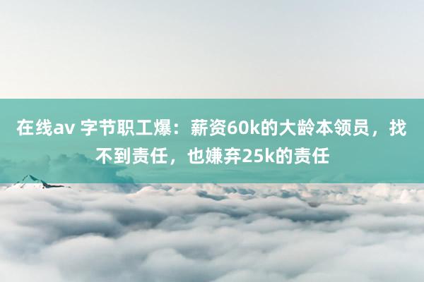 在线av 字节职工爆：薪资60k的大龄本领员，找不到责任，也嫌弃25k的责任