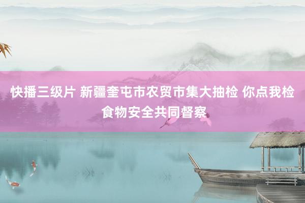 快播三级片 新疆奎屯市农贸市集大抽检 你点我检 食物安全共同督察