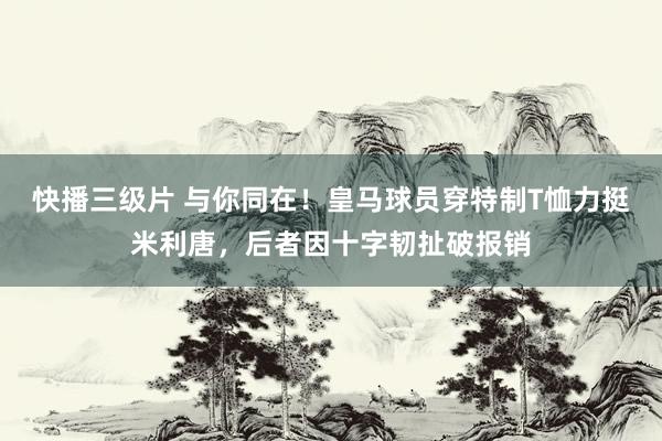 快播三级片 与你同在！皇马球员穿特制T恤力挺米利唐，后者因十字韧扯破报销