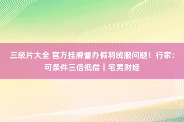 三级片大全 官方挂牌督办假羽绒服问题！行家：可条件三倍抵偿｜宅男财经