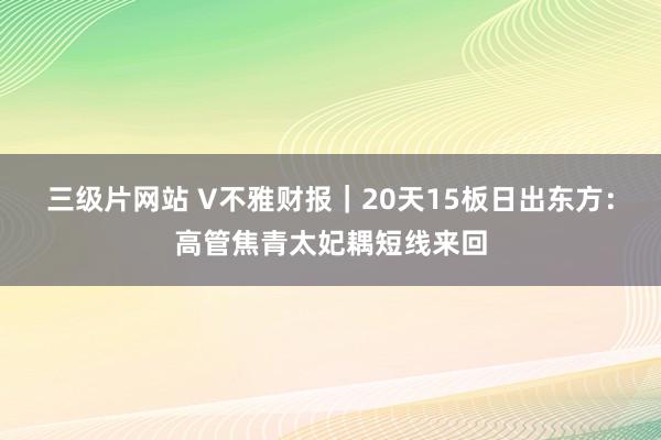 三级片网站 V不雅财报｜20天15板日出东方：高管焦青太妃耦短线来回
