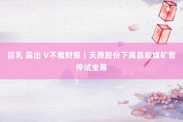 巨乳 露出 V不雅财报｜天原股份下属昌能煤矿暂停试坐蓐