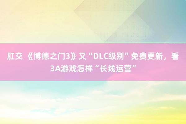 肛交 《博德之门3》又“DLC级别”免费更新，看3A游戏怎样“长线运营”