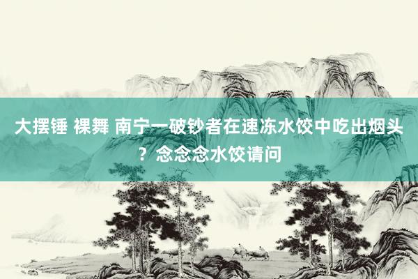 大摆锤 裸舞 南宁一破钞者在速冻水饺中吃出烟头？念念念水饺请问