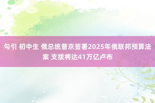 勾引 初中生 俄总统普京签署2025年俄联邦预算法案 支拨将达41万亿卢布