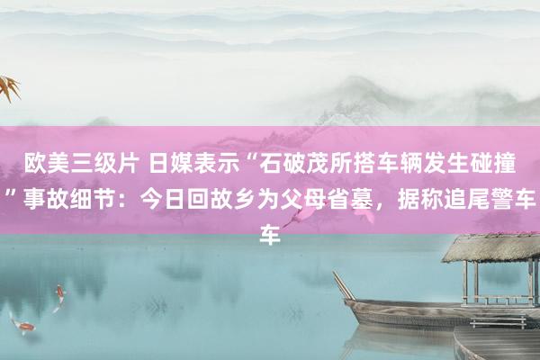 欧美三级片 日媒表示“石破茂所搭车辆发生碰撞”事故细节：今日回故乡为父母省墓，据称追尾警车