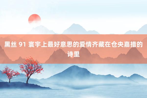 黑丝 91 寰宇上最好意思的爱情齐藏在仓央嘉措的诗里