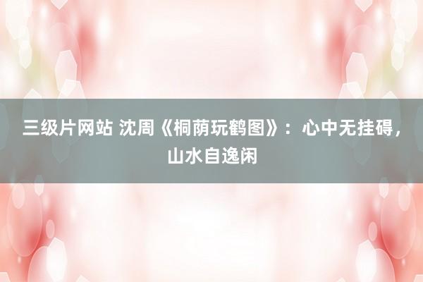 三级片网站 沈周《桐荫玩鹤图》：心中无挂碍，山水自逸闲