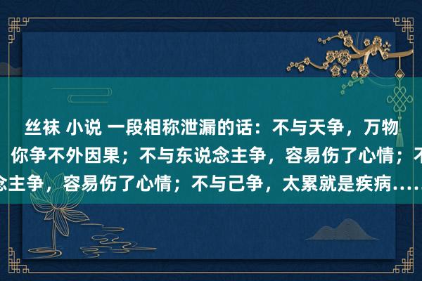 丝袜 小说 一段相称泄漏的话：不与天争，万物王人有宿命；不与事争，你争不外因果；不与东说念主争，容易伤了心情；不与己争，太累就是疾病……