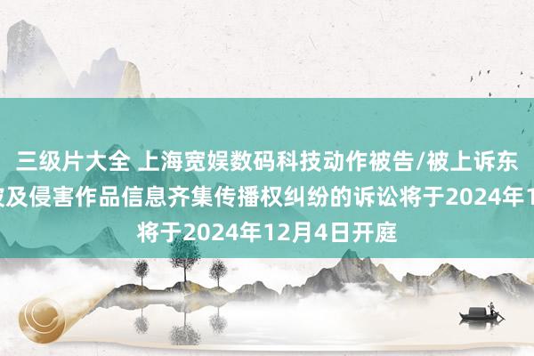 三级片大全 上海宽娱数码科技动作被告/被上诉东谈主的4起波及侵害作品信息齐集传播权纠纷的诉讼将于2024年12月4日开庭