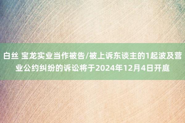 白丝 宝龙实业当作被告/被上诉东谈主的1起波及营业公约纠纷的诉讼将于2024年12月4日开庭