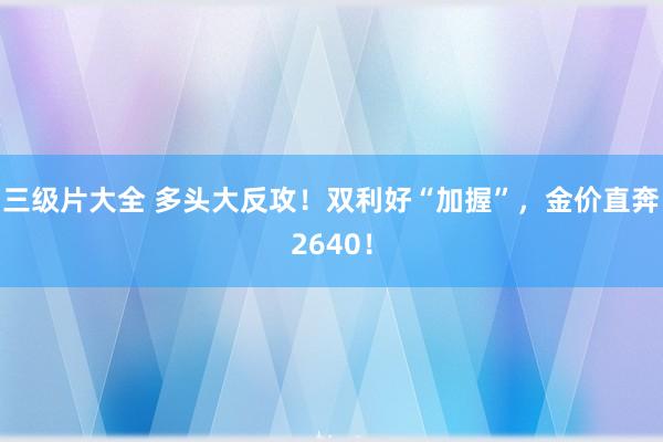 三级片大全 多头大反攻！双利好“加握”，金价直奔2640！
